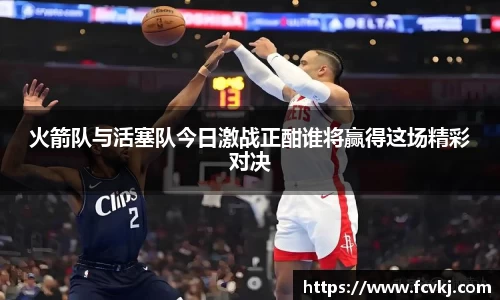 火箭队与活塞队今日激战正酣谁将赢得这场精彩对决